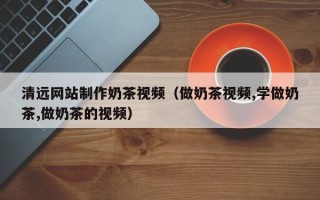 磐石清远网站制作奶茶视频（做奶茶视频,学做奶茶,做奶茶的视频）