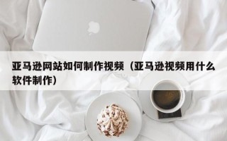 磐石亚马逊网站如何制作视频（亚马逊视频用什么软件制作）
